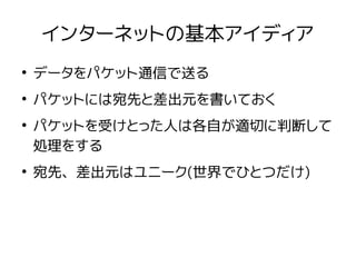インターネットの基本アイディア
●
データをパケット通信で送る
●
パケットには宛先と差出元を書いておく
●
パケットを受けとった人は各自が適切に判断して
処理をする
●
宛先、差出元はユニーク(世界でひとつだけ)
 