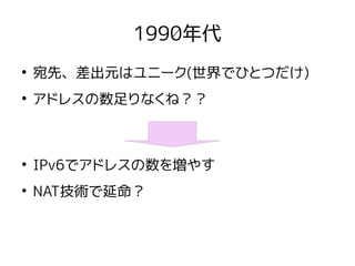 1990年代
●
宛先、差出元はユニーク(世界でひとつだけ)
●
アドレスの数足りなくね？？
●
IPv6でアドレスの数を増やす
●
NAT技術で延命？
 