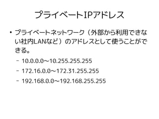 プライベートIPアドレス
●
プライベートネットワーク（外部から利用できな
い社内LANなど）のアドレスとして使うことがで
きる。
– 10.0.0.0〜10.255.255.255
– 172.16.0.0〜172.31.255.255
– 192.168.0.0〜192.168.255.255
 