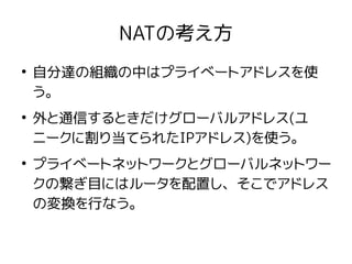 NATの考え方
●
自分達の組織の中はプライベートアドレスを使
う。
●
外と通信するときだけグローバルアドレス(ユ
ニークに割り当てられたIPアドレス)を使う。
●
プライベートネットワークとグローバルネットワー
クの繋ぎ目にはルータを配置し、そこでアドレス
の変換を行なう。
 