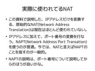 実際に使われてるNAT
●
この資料で説明した、IPアドレスだけを変換す
る、原始的なNAT(Network Address
Translation)は現在はほとんど使われていない。
●
IPアドレスに加えて、ポート番号の変換を行な
う、NAPT(Network Address Port Transation)
を使うのが普通。今では、NATと言えばNAPTの
ことを指すのが一般的。
●
NAPTの説明は、ポート番号について説明してか
らのほうが良いかな。
 