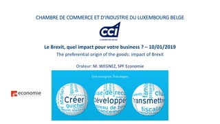 CHAMBRE DE COMMERCE ET D'INDUSTRIE DU LUXEMBOURG BELGE
Le Brexit, quel impact pour votre business ? – 10/01/2019
The preferential origin of the goods: impact of Brexit
Orateur: M. WEGNEZ, SPF Economie
 