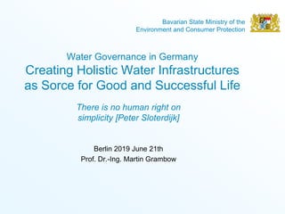 Bavarian State Ministry of the
Environment and Consumer Protection
Water Governance in Germany
Creating Holistic Water Infrastructures
as Sorce for Good and Successful Life
Berlin 2019 June 21th
Prof. Dr.-Ing. Martin Grambow
There is no human right on
simplicity [Peter Sloterdijk]
 