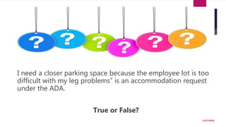 “
I need a closer parking space because the employee lot is too
difficult with my leg problems” is an accommodation request
under the ADA.
True or False?
2/27/2019
 