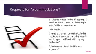 Requests for Accommodations?
2/27/2019
Employee leaves mid-shift saying, “I
need to leave. I need to leave right
now,” without any reason.
“My feet hurt.”
“I need a shorter route through the
stockroom because the other way is
too long and difficult with my leg
problems.”
“I just cannot stand for 8 hours
anymore.”
 
