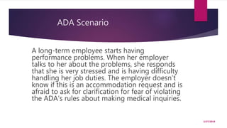 ADA Scenario
A long-term employee starts having
performance problems. When her employer
talks to her about the problems, she responds
that she is very stressed and is having difficulty
handling her job duties. The employer doesn’t
know if this is an accommodation request and is
afraid to ask for clarification for fear of violating
the ADA’s rules about making medical inquiries.
2/27/2019
 