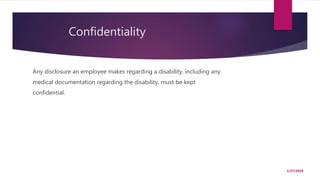 Confidentiality
Any disclosure an employee makes regarding a disability, including any
medical documentation regarding the disability, must be kept
confidential.
2/27/2019
 