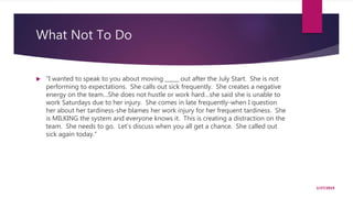 What Not To Do
 “I wanted to speak to you about moving _____ out after the July Start. She is not
performing to expectations. She calls out sick frequently. She creates a negative
energy on the team…She does not hustle or work hard…she said she is unable to
work Saturdays due to her injury. She comes in late frequently-when I question
her about her tardiness-she blames her work injury for her frequent tardiness. She
is MILKING the system and everyone knows it. This is creating a distraction on the
team. She needs to go. Let’s discuss when you all get a chance. She called out
sick again today.”
2/27/2019
 