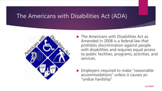 The Americans with Disabilities Act (ADA)
 The Americans with Disabilities Act as
Amended in 2008 is a federal law that
prohibits discrimination against people
with disabilities and requires equal access
to public facilities, programs, activities, and
services.
 Employers required to make “reasonable
accommodations” unless it causes an
“undue hardship”
2/27/2019
 