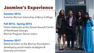 Summer 2016
Summer Bonner Internship at Berry College
Fall 2016 - Spring 2016
Victim Advocate at the Sexual Assault Center
of Northwest Georgia
Bonner Program Senior Intern
Summer 2017
National Intern at the Bonner Foundation
developing social media strategies &
diversity curriculum
Jasmine’s Experience
 