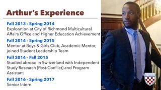 Arthur’s Experience
Fall 2013 - Spring 2014
Exploration at City of Richmond Multicultural
Affairs Ofﬁce and Higher Education Achievement
Fall 2014 - Spring 2015
Mentor at Boys & Girls Club, Academic Mentor,
joined Student Leadership Team
Fall 2014 - Fall 2015
Studied abroad in Switzerland with Independent
Study Research (Post-Conﬂict) and Program
Assistant
Fall 2016 - Spring 2017
Senior Intern
 