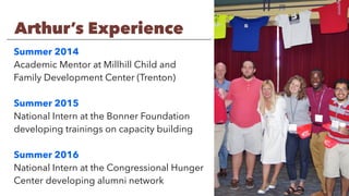Summer 2014
Academic Mentor at Millhill Child and
Family Development Center (Trenton)
Summer 2015
National Intern at the Bonner Foundation
developing trainings on capacity building
Summer 2016
National Intern at the Congressional Hunger
Center developing alumni network
Arthur’s Experience
 
