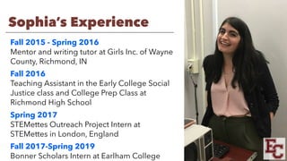 Sophia’s Experience
Fall 2015 - Spring 2016
Mentor and writing tutor at Girls Inc. of Wayne
County, Richmond, IN
Fall 2016
Teaching Assistant in the Early College Social
Justice class and College Prep Class at
Richmond High School
Spring 2017
STEMettes Outreach Project Intern at
STEMettes in London, England
Fall 2017-Spring 2019
Bonner Scholars Intern at Earlham College
 