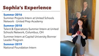 Sophia’s Experience
Summer 2016
Summer Projects Intern at United Schools
Network - United Prep Academy
Summer 2018
Talent & Operations Summer Intern at United
Schools Network, Columbus, OH
Summer Intern at Capital University Bonner
Leader Program
Summer 2019
National Foundation Intern
 