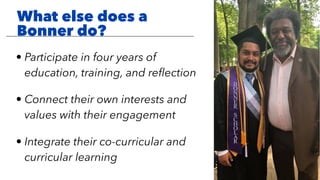 • Participate in four years of
education, training, and reﬂection
• Connect their own interests and
values with their engagement
• Integrate their co-curricular and
curricular learning
What else does a
Bonner do?
 