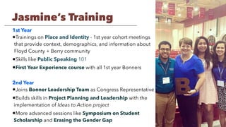1st Year
•Trainings on Place and Identity - 1st year cohort meetings
that provide context, demographics, and information about
Floyd County + Berry community
•Skills like Public Speaking 101
•First Year Experience course with all 1st year Bonners
2nd Year
•Joins Bonner Leadership Team as Congress Representative
•Builds skills in Project Planning and Leadership with the
implementation of Ideas to Action project
•More advanced sessions like Symposium on Student
Scholarship and Erasing the Gender Gap
Jasmine’s Training
 