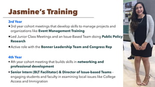 3rd Year
•3rd year cohort meetings that develop skills to manage projects and
organizations like Event Management Training
•Led Junior Class Meetings and an Issue-Based Team doing Public Policy
Research
•Active role with the Bonner Leadership Team and Congress Rep
4th Year
• 4th year cohort meeting that builds skills in networking and
professional development
• Senior Intern (BLT Facilitator) & Director of Issue-based Teams -
engaging students and faculty in examining local issues like College
Access and Immigration
Jasmine’s Training
 