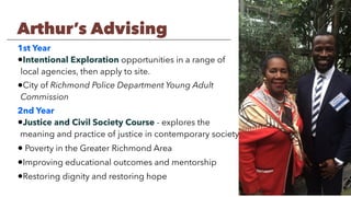 1st Year
•Intentional Exploration opportunities in a range of
local agencies, then apply to site.
•City of Richmond Police Department Young Adult
Commission
2nd Year
•Justice and Civil Society Course - explores the
meaning and practice of justice in contemporary society
• Poverty in the Greater Richmond Area
•Improving educational outcomes and mentorship
•Restoring dignity and restoring hope
Arthur’s Advising
 
