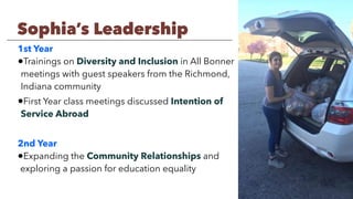 1st Year
•Trainings on Diversity and Inclusion in All Bonner
meetings with guest speakers from the Richmond,
Indiana community
•First Year class meetings discussed Intention of
Service Abroad
2nd Year
•Expanding the Community Relationships and
exploring a passion for education equality
Sophia’s Leadership
 