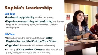 3rd Year
•Leadership opportunity as a Bonner Intern,
•Experience researching and evaluating the Bonner
Program by conducting a program survey to create a
strategic plan
4th Year
• Networked with the community through Voter
Registration and Get Out the Vote Drives
•Organized Richmond’s ﬁrst Women’s Gathering
• Teaching a Social Action Course and learning about
policy changes on campus and in community
Sophia’s Leadership
 