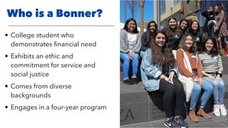 Who is a Bonner?
• College student who
demonstrates ﬁnancial need
• Exhibits an ethic and
commitment for service and
social justice
• Comes from diverse
backgrounds
• Engages in a four-year program
 