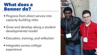 What does a
Bonner do?
• Progress from direct service into
capacity building roles
• Grow and develop along a student
developmental model
• Education, training, and reﬂection
• Integrates across college
experience
 