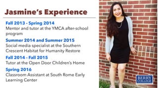 Jasmine’s Experience
Fall 2013 - Spring 2014
Mentor and tutor at the YMCA after-school
program
Summer 2014 and Summer 2015
Social media specialist at the Southern
Crescent Habitat for Humanity Restore
Fall 2014 - Fall 2015
Tutor at the Open Door Children’s Home
Spring 2016
Classroom Assistant at South Rome Early
Learning Center
 