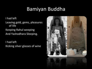 Bamiyan Buddha
I had left
Leaving gold, gems, pleasures
   of life
Keeping Rahul weeping
And Yashodhara Sleeping.

I had left
Kicking silver glasses of wine
 