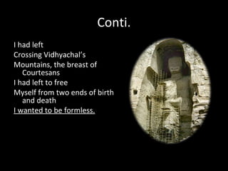 Conti.
I had left
Crossing Vidhyachal’s
Mountains, the breast of
   Courtesans
I had left to free
Myself from two ends of birth
   and death
I wanted to be formless.
 
