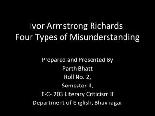 Ivor Armstrong Richards:
Four Types of Misunderstanding
Prepared and Presented By
Parth Bhatt
Roll No. 2,
Semester II,
E-C- 203 Literary Criticism II
Department of English, Bhavnagar
 