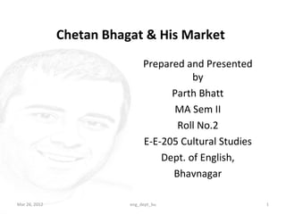 Chetan Bhagat & His Market
                               Prepared and Presented
                                          by
                                     Parth Bhatt
                                     MA Sem II
                                      Roll No.2
                               E-E-205 Cultural Studies
                                   Dept. of English,
                                     Bhavnagar

Mar 26, 2012              eng_dept_bu                     1
 