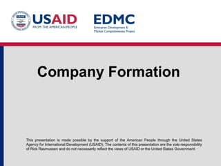 Company Formation

This presentation is made possible by the support of the American People through the United States
Agency for International Development (USAID). The contents of this presentation are the sole responsibility
of Rick Rasmussen and do not necessarily reflect the views of USAID or the United States Government.

 