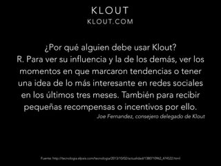 KLOUT
K L O U T. C O M

¿Por qué alguien debe usar Klout?
R. Para ver su influencia y la de los demás, ver los
momentos en que marcaron tendencias o tener
una idea de lo más interesante en redes sociales
en los últimos tres meses. También para recibir
pequeñas recompensas o incentivos por ello.

Joe Fernandez, consejero delegado de Klout

Fuente: http://tecnologia.elpais.com/tecnologia/2013/10/02/actualidad/1380710962_474522.html

 