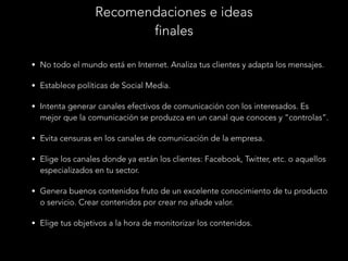 Recomendaciones e ideas
finales
• No todo el mundo está en Internet. Analiza tus clientes y adapta los mensajes.
• Establece políticas de Social Media.
• Intenta generar canales efectivos de comunicación con los interesados. Es

mejor que la comunicación se produzca en un canal que conoces y “controlas”.
• Evita censuras en los canales de comunicación de la empresa.
• Elige los canales donde ya están los clientes: Facebook, Twitter, etc. o aquellos

especializados en tu sector.
• Genera buenos contenidos fruto de un excelente conocimiento de tu producto

o servicio. Crear contenidos por crear no añade valor.
• Elige tus objetivos a la hora de monitorizar los contenidos.

 