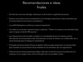 Recomendaciones e ideas
finales
• Se trata de comunicar, dialogar, interactuar, no de montar un gabinete de prensa.
• Estamos vacunados contra el autobombo y los mensajes corporativos. Crea contenidos que

tú mismo leerías si los hiciera la competencia.
• La credibilidad genera confianza y mejora la reputación.
• Las redes se construyen: requiere tiempo y esfuerzo. "Twitter no empieza a ser divertido hasta

que no sigues a más de 100 usuarios".
• Las interacciones online pueden constituir un considerable ahorro en tiempo y dinero

derivado de reuniones presenciales. Reúnete para conocer al cliente, a un colaborador, etc. y
sienta las bases para el trabajo en red posterior.
• El empleo de herramientas 2.0 para la gestión interna puede representar una oportunidad

para visualizar el conocimiento tácito existente en los miembros de una organización.
• Todas las herramientas presentadas deben redundar en beneficios para el profesional o la

empresa. Si son cargas o bien se han enfocado mal o no se deben utilizar.

 