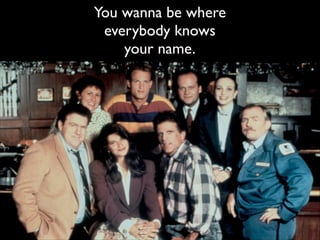 You wanna be where
everybody knows!
your name.

 
