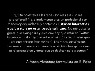 “¿Si tú no estás en las redes sociales eres un mal
profesional? No, simplemente eres un profesional con
menos oportunidades y contactos. Estar en Internet es
muy barato y no estar puede salir caro. No me gusta la
gente que evangeliza y dice que hay que estar en Twitter,
Facebook… No hay que estar en ningún sitio. Tienes que
ver qué partido le sacarías tú. Las redes sociales son
personas. En una comunión o un bautizo, hay gente que
se relaciona bien y otros que se dedican solo a comer.”

Alfonso Alcántara (entrevista en El País)

 