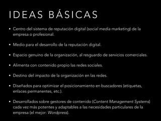IDEAS BÁSICAS
• Centro del sistema de reputación digital (social media marketing) de la

empresa o profesional.

• Medio para el desarrollo de la reputación digital.
• Espacio genuino de la organización, al resguardo de servicios comerciales.
• Alimenta con contenido propio las redes sociales.
• Destino del impacto de la organización en las redes.
• Diseñados para optimizar el posicionamiento en buscadores (etiquetas,

enlaces permanentes, etc.).

• Desarrollados sobre gestores de contenido (Content Management Systems)

cada vez más potentes y adaptables a las necesidades particulares de la
empresa (el mejor: Wordpress).

 
