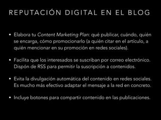 R E P U TA C I Ó N D I G I TA L E N E L B L O G
• Elabora tu Content Marketing Plan: qué publicar, cuándo, quién

se encarga, cómo promocionarlo (a quién citar en el artículo, a
quién mencionar en su promoción en redes sociales).

• Facilita que los interesados se suscriban por correo electrónico.

Dispón de RSS para permitir la suscripción a contenidos.

• Evita la divulgación automática del contenido en redes sociales.

Es mucho más efectivo adaptar el mensaje a la red en concreto.

• Incluye botones para compartir contenido en las publicaciones.

 