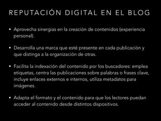 R E P U TA C I Ó N D I G I TA L E N E L B L O G
• Aprovecha sinergias en la creación de contenidos (experiencia

personal).

• Desarrolla una marca que esté presente en cada publicación y

que distinga a la organización de otras.

• Facilita la indexación del contenido por los buscadores: emplea

etiquetas, centra las publicaciones sobre palabras o frases clave,
incluye enlaces externos e internos, utiliza metadatos para
imágenes.

• Adapta el formato y el contenido para que los lectores puedan

acceder al contenido desde distintos dispositivos.

 
