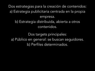 Dos estrategias para la creación de contenidos:
a) Estrategia publicitaria centrada en la propia
empresa.
b) Estrategia distribuida, abierta a otros
contenidos.
Dos targets principales:
a) Público en general: se buscan seguidores.
b) Perfiles determinados.

 