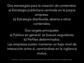 Dos estrategias para la creación de contenidos:
a) Estrategia publicitaria centrada en la propia
empresa.
b) Estrategia distribuida, abierta a otros
contenidos.
Dos targets principales:
a) Público en general: se buscan seguidores.
b) Perfiles determinados.
Las empresas suelen mantener un bajo nivel de
interacción entre sí, centrándose en la vigilancia
mutua.
Referencia: Fundación Banesto (2011) Observatorio sobre el uso de las redes sociales en las PYMEs españolas

 