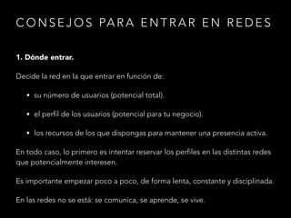 C O N S E J O S PA R A E N T R A R E N R E D E S
1. Dónde entrar.
Decide la red en la que entrar en función de:
• su número de usuarios (potencial total).
• el perfil de los usuarios (potencial para tu negocio).
• los recursos de los que dispongas para mantener una presencia activa.

En todo caso, lo primero es intentar reservar los perfiles en las distintas redes
que potencialmente interesen.
Es importante empezar poco a poco, de forma lenta, constante y disciplinada.
En las redes no se está: se comunica, se aprende, se vive.

 