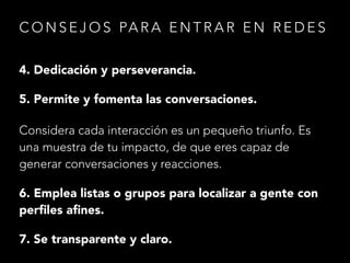 C O N S E J O S PA R A E N T R A R E N R E D E S
4. Dedicación y perseverancia.
5. Permite y fomenta las conversaciones.
Considera cada interacción es un pequeño triunfo. Es
una muestra de tu impacto, de que eres capaz de
generar conversaciones y reacciones.
6. Emplea listas o grupos para localizar a gente con
perﬁles aﬁnes.
7. Se transparente y claro.

 