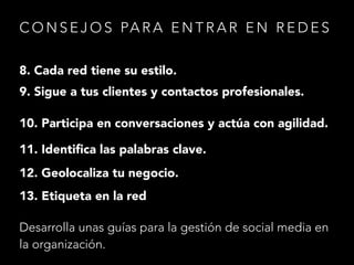 C O N S E J O S PA R A E N T R A R E N R E D E S
8. Cada red tiene su estilo.
9. Sigue a tus clientes y contactos profesionales.
10. Participa en conversaciones y actúa con agilidad.
11. Identiﬁca las palabras clave.
12. Geolocaliza tu negocio.
13. Etiqueta en la red
Desarrolla unas guías para la gestión de social media en
la organización.

 