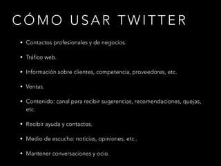 CÓMO USAR TWITTER
• Contactos profesionales y de negocios.
• Tráfico web.
• Información sobre clientes, competencia, proveedores, etc.
• Ventas.
• Contenido: canal para recibir sugerencias, recomendaciones, quejas,

etc.
• Recibir ayuda y contactos.
• Medio de escucha: noticias, opiniones, etc..
• Mantener conversaciones y ocio.

 