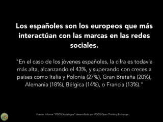 Los españoles son los europeos que más
interactúan con las marcas en las redes
sociales.
!

"En el caso de los jóvenes españoles, la cifra es todavía
más alta, alcanzando el 43%, y superando con creces a
países como Italia y Polonia (27%), Gran Bretaña (20%),
Alemania (18%), Bélgica (14%), o Francia (13%)."

Fuente: Informe “IPSOS Socialogue” desarrollado por IPSOS Open Thinking Exchange..

 