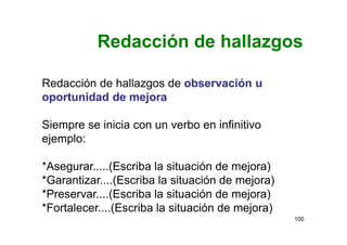 Redacción de hallazgos
100
Redacción de hallazgos de observación u
oportunidad de mejora
Siempre se inicia con un verbo en infinitivo
ejemplo:
*Asegurar.....(Escriba la situación de mejora)
*Garantizar....(Escriba la situación de mejora)
*Preservar....(Escriba la situación de mejora)
*Fortalecer....(Escriba la situación de mejora)
 