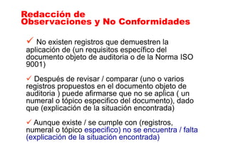 No existen registros que demuestren la
aplicación de (un requisitos específico del
documento objeto de auditoria o de la Norma ISO
9001)
Después de revisar / comparar (uno o varios
registros propuestos en el documento objeto de
auditoria ) puede afirmarse que no se aplica ( un
numeral o tópico especifico del documento), dado
que (explicación de la situación encontrada)
Aunque existe / se cumple con (registros,
numeral o tópico especifico) no se encuentra / falta
(explicación de la situación encontrada)
Redacción de
Observaciones y No Conformidades
Redacción de
Observaciones y No Conformidades
 