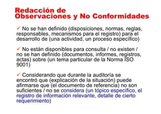No se han definido (disposiciones, normas, reglas,
responsables, mecanismos para el registro) para el
desarrollo de (una actividad, un proceso específico)
No están disponibles para consulta / no existen /
no se han definido (documentos, informes, registros,
actas) sobre (un tema particular de la Norma ISO
9001)
Considerando que durante la auditoría se
encontró que (explicación de la situación) puede
afirmarse que (el documento de referencia) no son
suficientes / no se considera (un tópico específico, el
registro de información relevante, detalle de cierto
requerimiento)
Redacción de
Observaciones y No Conformidades
Redacción de
Observaciones y No Conformidades
 